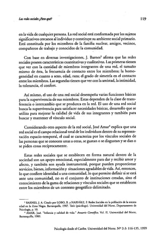 en la vida de cualquier persona. La red social está conformada por los sujetos
significativos cercanos al individuo y constituye su ambiente social primario.
Está constituda por los miembros de la familia nuclear, amigos, vecinos,
compafieros de trabajo y conocidos de la <:omunidad.
Con base en diversas investigaciones, J. Barnes' afirma que las redes
sociales poseen características cuantitativas y cualitativas. Las primeras tienen
que ver con la cantidad de miembros integrantes de una red, el tamafio
mismo de ésta, la frecuencia de contacto entre los miembros; la homo-
geneidad en cuanto a sexo, edad, raza; el grado de simetría en el contacto
entre los miembros. Las segundas tienen que ver con la amistad, la intimidad,
la tolerancia, el confort.
Así mismo, el uso de una red social desempeña varias funciones básicas
para la supervivencia de sus miembros. Estas dependen de la clase de trans-
ferencia o intercambio que se produzca en la red. El uso de una red social
busca la supervivencia para satisfacer necesidades básicas, desarrollo que se
utiliza para mejorar la calidad de vida de sus integrantes y también para
buscar y mantener el vínculo s~cial.
Considerando otro aspecto de la red social, José Amar' explica que una
red social es el campo relacional total de los individuos dentro de su represen-
tación espacio-temporal, el cual se caracteriza por los vínculos sociales de
las personas que se conocen unas a otras, se gustan o se disgustan y se dan o
se piden cosas recíprocamente.
Estas redes sociales que se establecen en forma natural dentro de la
sociedad son un apoyo emocional, especialmente para dar y recibir amor y
afecto, y también son ayuda instrumental, porque pueden proporcionar
servicios, bienes, información y situaciones agradables de vida. Así, entonces,
lo que confiere identidad a una comunidad, lo que permite definir si se está
ante una comunidad, no es el conjunto de instituciones creadas, sino el
conocimiento de la gama de relaciones y vínculos sociales que se establecen
entre los miembros de un contexto geográfico delimitado.
, BARNES, J. A. Citado por LOBO. B. YNARvÁEZ, F. Redes Sociales en la población de la tercera
edad en la Zona Negra. Barranquilla, 1987. Tesis (psic6Iogo). Universidad del None, Departamento de
Psicología. p. 10.
4 AMAR, José. "Infancia y calidad de vida." Anuario Cimtifico. Vol. n, Universidad del Norte,
Barranquilla, 1989.
119
Psicología desde el Caribe. Universidad del Norte. N~ 2-3: 116-135. 1999
 