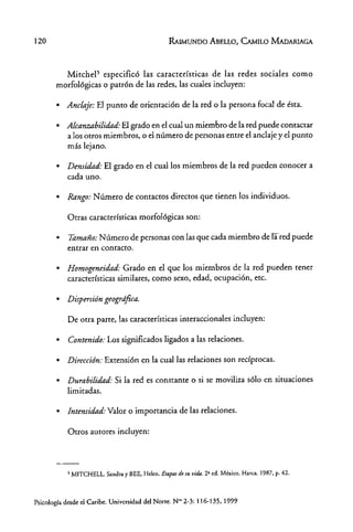 120 RAIMlINDO AeELI.Q, CAMILO MAOARIAGA
Mitchel' especificó las catacterísticas de las redes sociales como
morfológicas o patrón de las redes, las cuales incluyen:
• Anclaje: El punto de orientación de la red o la persona focal de ésta.
• Alcanzabilidad: El grado en el cual un miembro de la red puede contactar
a los otros miembros, o el número de personas entre el anclaje y el punto
más lejano.
• Densidad: El grado en el cual los miembros de la red pueden conocer a
cada uno.
• Rango: Número de contactos directos que tienen los individuos.
Otras características morfológicas son:
• Tamaño: Número de personas con las que cada miembro de rared puede
entrar en contacto.
• Homogeneidad: Grado en el que los miembros de la red pueden tener
características similares) como sexo, edad) ocupación, ete.
• Dispersión geogrdfica.
De otra parte, las características interaccionales incluyen:
• Contenido: Los significados ligados a las relaciones.
• Dirección: Extensión en la cual las relaciones son recíprocas.
• Durabilidad: Si la red es constante o si se moviliza sólo en situaciones
limitadas.
• Intensidad: Valor o importancia de las relaciones.
Otros autores incluyen:
s MITCHELL, Sandra y BEE, Helen. Etapas drsu vida. 2a ed. México, Harca, 1987. p. 42.
Psicología desde el Caribe. Universidad del Norte. N'" 2-3: 116~135, 1999
 