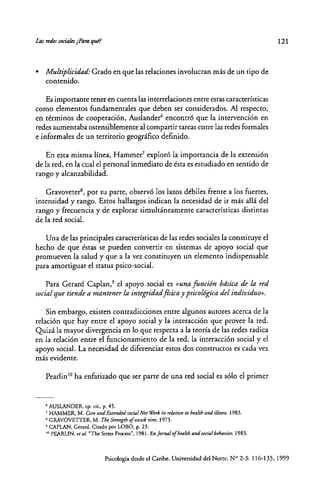 • Multiplicidad: Grado en que las relaciones involucran más de un tipo de
contenido.
Es imponante tener en cuenta las interrelaciones entre estas características
como elementos fundamentales que deben ser considerados. Al respecto,
en términos de cooperación, Auslander6
encontró que la intervención en
redes aumentaba ostensiblemente al compartir tareas entre las redes formales
e informales de un territorio geográfico definido.
En esta misma línea, Hammer' exploró la importancia de la extensión
de la red, en la cual el personal inmediato de ésta es estudiado en sentido de
rango y alcanzabilidad.
Gravoveter', por su parte, observó los lazos débiles frente a los fuertes,
intensidad y rango. Estos hallazgos indican la necesidad de ir más allá del
rango y frecuencia y de explorar simultáneamente características distintas
de la red social.
Una de las principales características de las redes sociales la constiruye el
hecho de que éstas se pueden convertir en sistemas de apoyo social que
ptomueven la salud y que a la vez constituyen un elemento indispensable
para amortiguar el status psico-social.
Para Gerard Caplan,' el apoyo social es «una función bdsica de la red
social que tiende a mantener la integridad flsica y psicológica del individuo».
Sin embargo, existen contradicciones entre algunos autores acerca de la
relación que hay entre el apoyo social y lá interacción que provee la red.
Quizá la mayor divergencia en lo que respecta a la teoría de las redes radica
en la relación entre el funcionamiento de la red, la interacción social y el
apoyo social. La necesidad de diferenciar estos dos constructos es cada vez
más evidente.
Pearlin 10 ha enfatizado que ser parte de una red social es sólo el primer
(,AUSLANDER, op. cit.. p. 45.
7 HAMMER. M. Ore and ExuntÚd sodal Nrt Wórk in ufation to hralth and ilinm, 1983.
~GRAVOVEITER, M. TheStrmgtho/ ~wk tim, 1973.
9 CAPtAN, Gerard. Citado por LOBO, p. 23.
10 PEARLIN, tI al. "The Stress Process", 1981. Enjorf/IJ./ ofhralth and social brhavior. 1983.
121
Psicología desde el Caribe. Universidad del Norte. N'" 2-3: 116-135, 1999
 