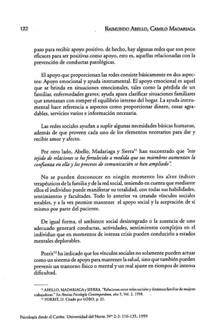 RAIMUNDO ABELLO, CAMILO MAVARlAGA
paso para recibir apoyo positivo. de hecho. hay algunas redes que son poco
eficaces para ser positivas como apoyo. esto es, aquellas relacionadas con la
prevención de conductas patológicas.
El apoyo que proporcionan las redes consiste básicamente en dos aspec-
tos: Apoyo emocional y ayuda instrumental. El apoyo emocional es aquel
que se brinda en situaciones emocionales. tales como la pérdida de un
familiar. enfermedades graves; ayuda apara clarificar situaciones familiares
que amenazan con romper el equilibrio interno del hogar. La ayuda instru-
mental hace referencia a aspecros como proporcionar dinero. cosas agra-
dables, servicios varios e información necesaria.
Las redes sociales ayudan a suplir algunas necesidades básicas humanas.
además de que proveen cada uno de los elementos necesarios para dar y
recibir amor y afecto.
Por otro lado. Abello. Madariaga y Sierra 11 han encontrado que "este
tejido de relaciones se ha fortalecido a medida que sus miembros aumentan la
confianza en ella y losprocesos de comunicación se han ampliado':
No se pueden desconocer en ningún momento los altos índices
terapéuticos de la familia y de la red social. teniendo en cuenta que mediante
ellos el individuo puede manifestar su totalidad, con todas sus habilidades,
sentimientos y facultades. Todo lo anterior va creando vínculos sociales
estables, y a la vez permite mantener el apoyo social y la aceptación de sí
mismo por parte del paciente.
De igual forma, el ambiente social desintegrado o la ausencia de uno
adecuado generará conductas. actividades. sentimientos complejos en el
individuo que en momentos de intensa crisis pueden conducido a estados
mentales deplorables.
Porrit12 ha indicado que los vínculos sociales no solamente pueden actuar
como un sistema de apoyo para mantener la salud. sino que también pueden
prevenir un trastorno físico o mental y un mal ajuste en tiempos de intensa
dificultad.
11 ABELLO. MADARIAGA y SIERRA. "Relaciones entre redes sociales y dinámica familiar de mujeres
trabajadoras." En Revista Psicologla C(Jntempordn~a,afio S. VoL 2, 1998.
12 PORRIT, D. Citado por LOBO, p. 21.
Psicología desde d Caribe, Universidad dd Norte. N'" 2-3: 116-135, 1999
 