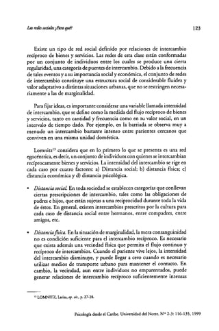 Existe un tipo de red social definido pot relaciones de intercambio
recíproco de bienes y servicios. Las redes de esta clase están conformadas
por un conjunto de individuos entre los cuales se produce una cierta
regularidad, una categoría de puentes de intercambio. Debido a la frecuencia
de tales eventos y a su importancia social y económica, el conjunto de redes
de intercambio constituye una estructura social de considerable fluidez y
valor adaptativo a distintas situaciones urbanas, que no se restringen necesa-
riamente a las de marginalidad.
Para fijar ideas, es importante considerar una variable llamada intensidad
de intercambio, que se define como la medida del flujo recíproco de bienes
y servicios, tanto en cantidad y frecuencia corno en su valor social, en un
intervalo de tiempo dado. Por ejemplo, en la barriada se observa muy a
menudo un intercambio bastante intenso entre parientes cercanos que
conviven en una misma unidad doméstica.
Lomnitz13
considera que en lo primero lo que se presenta es una red
egocéntrica, es decir, un conjunto de individuos con quienes se intercambian
recíprocamente bienes y servicios. La intensidad del intercambio se rige en
cada caso por cuatro factores: a) Distancia social; b) distancia física; c)
distancia económica y d) distancia psicológica .
• Distancia sociaL En toda sociedad se establecen categorías que conllevan
ciertas prescripciones de intercambio, tales como las obligaciones de
padres e hijos, que están sujetas a una reciprocidad durante toda la vida
de éstos. En general, existen intercambios prescritos por la cultura para
cada caso de distancia social entre hermanos, entre compadres, entre
amigos, ete.
• Distancia ¡!sica. En la situación de marginalidad, la mera consanguinidad
no es condición suficiente para el intercambio recíproco. Es necesario
que exista además una vecindad física que permita el flujo continuo y
recíproco de intercambios. Cuando el pariente vive lejos, la intensidad
del intercambio disminuye, y puede llegar a cero cuando es necesario
utilizar medios de transporte urbano para mantener el contacto. En
cambio, la vecindad, aun entre individuos no emparentados, puede
generar relaciones de intercambio recíproco suficientemente intensas
13 LOMNITZ. Larisa,op. cit., p. 27-28.
123
Psicología desde el Caribe. Universidad del Norte. No< 2-3: 116-135, 1999
 
