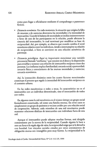 124 RAIMUNOO ABELLO, CAMILO MAOARIAGA
como para llegar a oficializarse mediante el compadrazgo o parentesco
ficticio .
• Distancia económica. En cada momento, la situación que origina la falta
de recursos y de carencias determina las necesidades y la intensidad de
intercambio. Cuando la balanza de necesidades se inclina insistentemente
a favor de uno de los participantes en la relación, puede afectarse la
simetría del intercambio, lo cual terminará por modificar su base de
reciprocidad. Así, por ejemplo, se observa que cuando cambia el nivel
económico relativo entre los individuos, tiende a interrumpirse su relación
de reciprocidad, o bien se convierte en una relación asimétrica de
patronaje .
• Distancia psicológica. Aquí es importante mencionar una variable
psicosocialllamada "confianza," que consiste en el deseo y la disposición
para entablar y sostener una relación de intercambio recíproco entre dos
personas. La confianza implica familiaridad; cercanía social; oportunidad;
cercanía física y conocimiento de las mutuas necesidades y carencias;
cercanía económica.
Así, la interacción dinámica entre los cuatro factores mencionados
constituye el proceso que regula la intensidad del intercambio recíproco en
el contexto urbano.
En las redes exocéntricas o redes a secas, lo característico no es el
intercambio con un individuo determinado, sino el intercambio de todos
con todos.
En algunos casos la red exocéntrica es al mismo tiempo un grupo social
formalmente constituido, tal como una familia extensa. En otros casos es
simplemente un grupo de parientes o vecinos unidos por una relación social
de cooperación. Además, cada miembro de una red exocéntrica puede
mantener relaciones diádicas de intercambio con individuos fuera de esta
red.
Aunque el intercambio puede adoptar muchas formas, está dirigido
comúnmente por la norma de la reciprocidad. Cuando alguien le hace a
otro un favor o le regala algo de valor, la reciprocidad exige que se le devuelva
con bondad. Los vínculos sociales creados por estos sentimientos de
obligación mutua son intangibles pero muy fuertes. La reciprocidad es la
Psicología desde el Caribe. Universidad del Norte. N°' 2-3: 116~135,1999
 