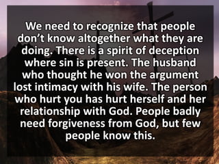 We need to recognize that people
don’t know altogether what they are
doing. There is a spirit of deception
where sin is present. The husband
who thought he won the argument
lost intimacy with his wife. The person
who hurt you has hurt herself and her
relationship with God. People badly
need forgiveness from God, but few
people know this.
 