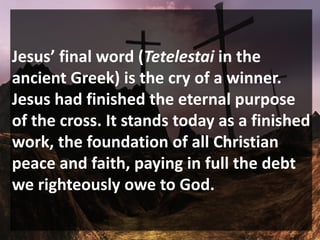 Jesus’ final word (Tetelestai in the
ancient Greek) is the cry of a winner.
Jesus had finished the eternal purpose
of the cross. It stands today as a finished
work, the foundation of all Christian
peace and faith, paying in full the debt
we righteously owe to God.
 