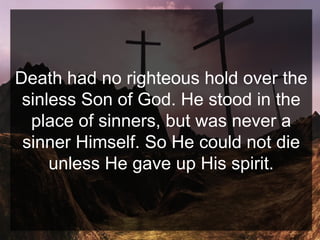 Death had no righteous hold over the
sinless Son of God. He stood in the
place of sinners, but was never a
sinner Himself. So He could not die
unless He gave up His spirit.
 