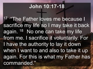 John 10:17-18
17 “The Father loves me because I
sacrifice my life so I may take it back
again. 18 No one can take my life
from me. I sacrifice it voluntarily. For
I have the authority to lay it down
when I want to and also to take it up
again. For this is what my Father has
commanded.”
 