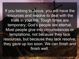 If you belong to Jesus, you will have the
resources and resolve to deal with the
trials in your life. Tough times are
temporary; God’s people are eternal.
Most people give into circumstances or
temptations, not because they lack
resources, but because they lack resolve;
they gave up too soon. We can finish and
finish well.
 