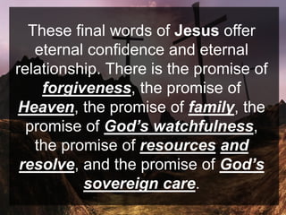 These final words of Jesus offer
eternal confidence and eternal
relationship. There is the promise of
forgiveness, the promise of
Heaven, the promise of family, the
promise of God’s watchfulness,
the promise of resources and
resolve, and the promise of God’s
sovereign care.
 
