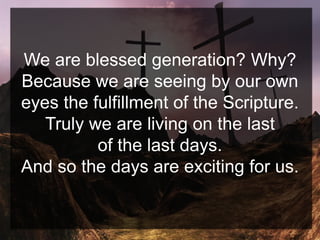 We are blessed generation? Why?
Because we are seeing by our own
eyes the fulfillment of the Scripture.
Truly we are living on the last
of the last days.
And so the days are exciting for us.
 