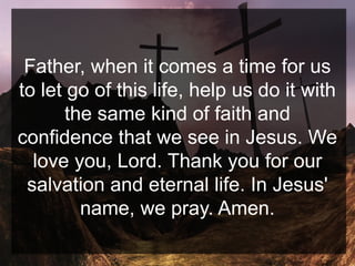 Father, when it comes a time for us
to let go of this life, help us do it with
the same kind of faith and
confidence that we see in Jesus. We
love you, Lord. Thank you for our
salvation and eternal life. In Jesus'
name, we pray. Amen.
 
