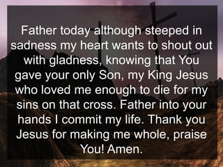 Father today although steeped in
sadness my heart wants to shout out
with gladness, knowing that You
gave your only Son, my King Jesus
who loved me enough to die for my
sins on that cross. Father into your
hands I commit my life. Thank you
Jesus for making me whole, praise
You! Amen.
 