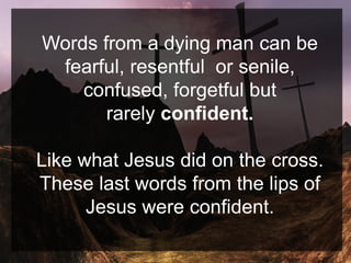 Words from a dying man can be
fearful, resentful or senile,
confused, forgetful but
rarely confident.
Like what Jesus did on the cross.
These last words from the lips of
Jesus were confident.
 