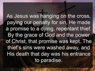 As Jesus was hanging on the cross,
paying our penalty for sin, He made
a promise to a dying, repentant thief.
By the grace of God and the power
of Christ, that promise was kept. The
thief’s sins were washed away, and
His death that day was his entrance
to paradise.
 