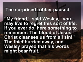 The surprised robber paused.
“My friend,” said Wesley, “you
may live to regret this sort of life.
If you ever do, here something to
remember: The blood of Jesus
Christ cleanses us from all sin!”
The thief hurried away, and
Wesley prayed that his words
might bear fruit.
 