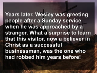 Years later, Wesley was greeting
people after a Sunday service
when he was approached by a
stranger. What a surprise to learn
that this visitor, now a believer in
Christ as a successful
businessman, was the one who
had robbed him years before!
 