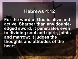 Hebrews 4:12
For the word of God is alive and
active. Sharper than any double-
edged sword, it penetrates even
to dividing soul and spirit, joints
and marrow; it judges the
thoughts and attitudes of the
heart.
 