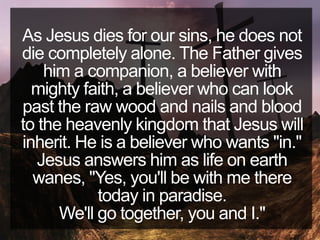 As Jesus dies for our sins, he does not
die completely alone. The Father gives
him a companion, a believer with
mighty faith, a believer who can look
past the raw wood and nails and blood
to the heavenly kingdom that Jesus will
inherit. He is a believer who wants "in."
Jesus answers him as life on earth
wanes, "Yes, you'll be with me there
today in paradise.
We'll go together, you and I."
 