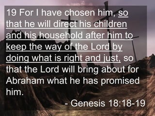 19 For I have chosen him, so
that he will direct his children
and his household after him to
keep the way of the Lord by
doing what is right and just, so
that the Lord will bring about for
Abraham what he has promised
him.
- Genesis 18:18-19
 