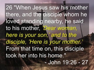 26 "When Jesus saw his mother
there, and the disciple whom he
loved standing nearby, he said
to his mother, ’Dear woman,
here is your son,’ and to the
disciple, ’Here is your mother.’
From that time on, this disciple
took her into his home."
- John 19:26 - 27
 