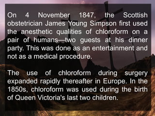 On 4 November 1847, the Scottish
obstetrician James Young Simpson first used
the anesthetic qualities of chloroform on a
pair of humans—two guests at his dinner
party. This was done as an entertainment and
not as a medical procedure.
The use of chloroform during surgery
expanded rapidly thereafter in Europe. In the
1850s, chloroform was used during the birth
of Queen Victoria's last two children.
 