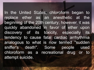 In the United States, chloroform began to
replace ether as an anesthetic at the
beginning of the 20th century; however, it was
quickly abandoned in favor of ether upon
discovery of its toxicity, especially its
tendency to cause fatal cardiac arrhythmia
analogous to what is now termed "sudden
sniffer's death". Some people used
chloroform as a recreational drug or to
attempt suicide.
 