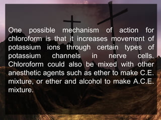 One possible mechanism of action for
chloroform is that it increases movement of
potassium ions through certain types of
potassium channels in nerve cells.
Chloroform could also be mixed with other
anesthetic agents such as ether to make C.E.
mixture, or ether and alcohol to make A.C.E.
mixture.
 
