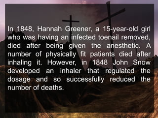 In 1848, Hannah Greener, a 15-year-old girl
who was having an infected toenail removed,
died after being given the anesthetic. A
number of physically fit patients died after
inhaling it. However, in 1848 John Snow
developed an inhaler that regulated the
dosage and so successfully reduced the
number of deaths.
 