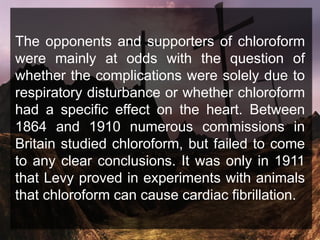 The opponents and supporters of chloroform
were mainly at odds with the question of
whether the complications were solely due to
respiratory disturbance or whether chloroform
had a specific effect on the heart. Between
1864 and 1910 numerous commissions in
Britain studied chloroform, but failed to come
to any clear conclusions. It was only in 1911
that Levy proved in experiments with animals
that chloroform can cause cardiac fibrillation.
 