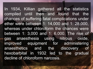 In 1934, Killian gathered all the statistics
compiled until then and found that the
chances of suffering fatal complications under
ether were between 1: 14,000 and 1: 28,000,
whereas under chloroform the chances were
between 1: 3,000 and 1: 6,000. The rise of
gas anaesthesia using nitrous oxide,
improved equipment for administering
anaesthetics and the discovery of
hexobarbital in 1932 led to the gradual
decline of chloroform narcosis.
 