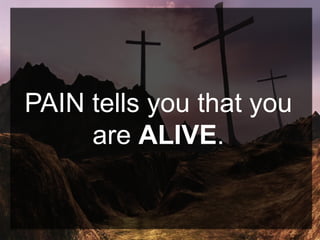 PAIN tells you that you
are ALIVE.
 