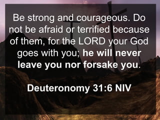 Be strong and courageous. Do
not be afraid or terrified because
of them, for the LORD your God
goes with you; he will never
leave you nor forsake you.
Deuteronomy 31:6 NIV
 