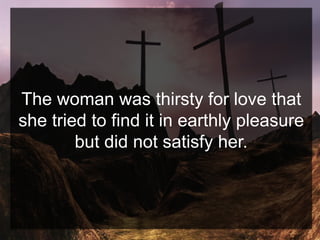 The woman was thirsty for love that
she tried to find it in earthly pleasure
but did not satisfy her.
 