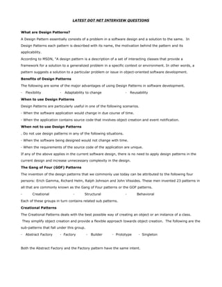 LATEST DOT NET INTERVIEW QUESTIONS


What are Design Patterns?

A Design Pattern essentially consists of a problem in a software design and a solution to the same. In

Design Patterns each pattern is described with its name, the motivation behind the pattern and its

applicability.

According to MSDN, "A design pattern is a description of a set of interacting classes that provide a

framework for a solution to a generalized problem in a specific context or environment. In other words, a

pattern suggests a solution to a particular problem or issue in object-oriented software development.

Benefits of Design Patterns

The following are some of the major advantages of using Design Patterns in software development.

·   Flexibility         ·   Adaptability to change                 ·   Reusability

When to use Design Patterns

Design Patterns are particularly useful in one of the following scenarios.

· When the software application would change in due course of time.

· When the application contains source code that involves object creation and event notification.

When not to use Design Patterns

. Do not use design patterns in any of the following situations.

· When the software being designed would not change with time.

· When the requirements of the source code of the application are unique.

If any of the above applies in the current software design, there is no need to apply design patterns in the

current design and increase unnecessary complexity in the design.

The Gang of Four (GOF) Patterns

The invention of the design patterns that we commonly use today can be attributed to the following four

persons: Erich Gamma, Richard Helm, Ralph Johnson and John Vlissides. These men invented 23 patterns in

all that are commonly known as the Gang of Four patterns or the GOF patterns.

·       Creational               ·     Structural                  ·       Behavioral

Each of these groups in turn contains related sub patterns.

Creational Patterns

The Creational Patterns deals with the best possible way of creating an object or an instance of a class.

They simplify object creation and provide a flexible approach towards object creation. The following are the

sub-patterns that fall under this group.

·   Abstract Factory    · Factory          ·   Builder   · Prototype        · Singleton



Both the Abstract Factory and the Factory pattern have the same intent.
 