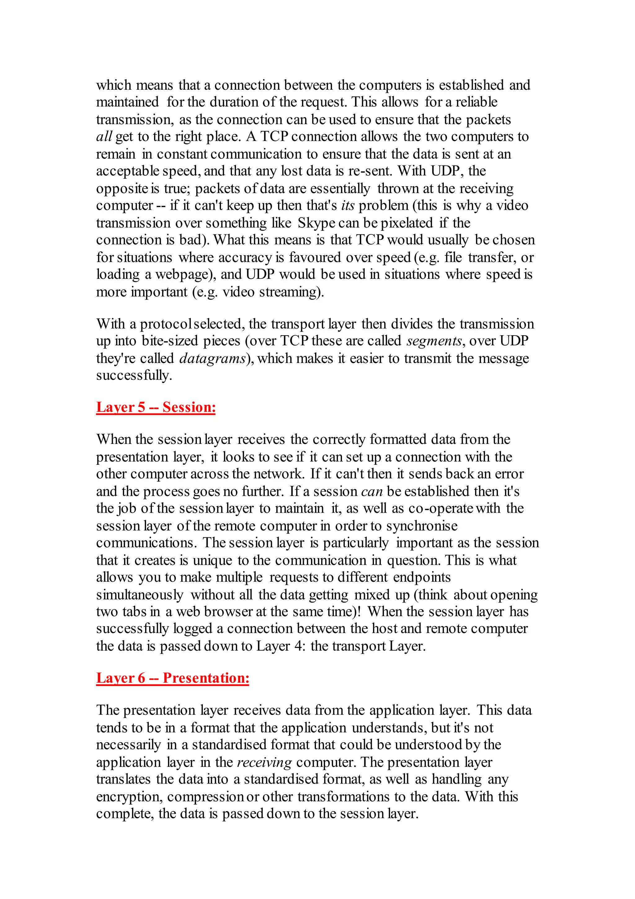 which means that a connection between the computers is established and
maintained for the duration of the request. This allows for a reliable
transmission, as the connection can be used to ensure that the packets
all get to the right place. A TCP connection allows the two computers to
remain in constant communication to ensure that the data is sent at an
acceptable speed, and that any lost data is re-sent. With UDP, the
oppositeis true; packets of data are essentially thrown at the receiving
computer -- if it can't keep up then that's its problem (this is why a video
transmission over something like Skype can be pixelated if the
connection is bad). What this means is that TCP would usually be chosen
for situations where accuracy is favoured over speed (e.g. file transfer, or
loading a webpage), and UDP would be used in situations where speed is
more important (e.g. video streaming).
With a protocolselected, the transport layer then divides the transmission
up into bite-sized pieces (over TCP these are called segments, over UDP
they're called datagrams), which makes it easier to transmit the message
successfully.
Layer 5 -- Session:
When the sessionlayer receives the correctly formatted data from the
presentation layer, it looks to see if it can set up a connection with the
other computer across the network. If it can't then it sends back an error
and the process goes no further. If a session can be established then it's
the job of the sessionlayer to maintain it, as well as co-operatewith the
session layer of the remote computer in order to synchronise
communications. The session layer is particularly important as the session
that it creates is unique to the communication in question. This is what
allows you to make multiple requests to different endpoints
simultaneously without all the data getting mixed up (think about opening
two tabs in a web browser at the same time)! When the session layer has
successfully logged a connection between the host and remote computer
the data is passed down to Layer 4: the transport Layer.
Layer 6 -- Presentation:
The presentation layer receives data from the application layer. This data
tends to be in a format that the application understands, but it's not
necessarily in a standardised format that could be understood by the
application layer in the receiving computer. The presentation layer
translates the data into a standardised format, as well as handling any
encryption, compressionor other transformations to the data. With this
complete, the data is passed down to the session layer.
 
