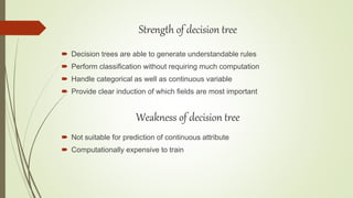  Decision trees are able to generate understandable rules
 Perform classification without requiring much computation
 Handle categorical as well as continuous variable
 Provide clear induction of which fields are most important
Strength of decision tree
Weakness of decision tree
 Not suitable for prediction of continuous attribute
 Computationally expensive to train
 