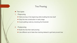  Two types
1. Prepruning
 Start pruning in the beginning while building the tree itself
 Stop the tree construction in early stage
 Avoid splitting node by checking the threshold
2. Postpruning
 Build the tree then start pruning
 Use different set of data than training dataset to get best pruned tree
Tree Pruning
 