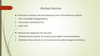  Attribute for decision tree are selected by one of the following method:
1. Gini index(IBM IntelligentMiner)
2. Information Gain(ID3/C4.5)
3. Gain ratio
 Attribute are categories into two part:
1. Attribute whose domain is numerical are called numerical attribute
2. Attribute whose domain is non-numerical are called categorical attribute.
Attribute Selection
 