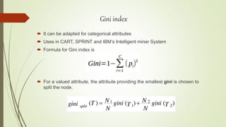  It can be adapted for categorical attributes
 Uses in CART, SPRINT and IBM’s Intelligent miner System
 Formula for Gini index is
 For a valued attribute, the attribute providing the smallest gini is chosen to
split the node.
Gini index
 