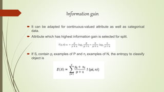  It can be adapted for continuous-valued attribute as well as categorical
data.
 Attribute which has highest information gain is selected for split.
 If Si contain pi examples of P and ni examples of N, the entropy to classify
object is
Information gain
 