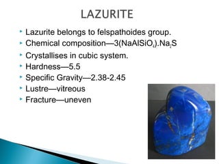  Lazurite belongs to felspathoides group.
 Chemical composition—3(NaAlSiO4).Na2S
 Crystallises in cubic system.
 Hardness—5.5
 Specific Gravity—2.38-2.45
 Lustre—vitreous
 Fracture—uneven
 