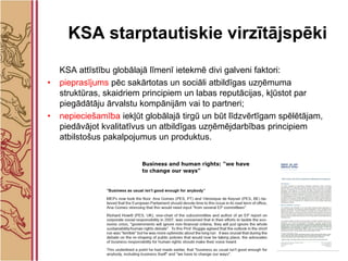 KSA starptautiskie virzītājspēki
    KSA attīstību globālajā līmenī ietekmē divi galveni faktori:
•   pieprasījums pēc sakārtotas un sociāli atbildīgas uzņēmuma
    struktūras, skaidriem principiem un labas reputācijas, kļūstot par
    piegādātāju ārvalstu kompānijām vai to partneri;
•   nepieciešamība iekļūt globālajā tirgū un būt līdzvērtīgam spēlētājam,
    piedāvājot kvalitatīvus un atbildīgas uzņēmējdarbības principiem
    atbilstošus pakalpojumus un produktus.
 