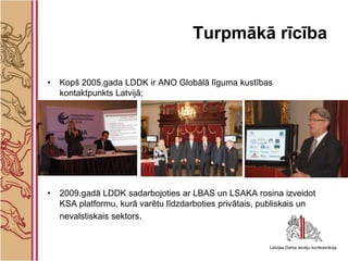 Turpmākā rīcība

•   Kopš 2005.gada LDDK ir ANO Globālā līguma kustības
    kontaktpunkts Latvijā;




•   2009.gadā LDDK sadarbojoties ar LBAS un LSAKA rosina izveidot
    KSA platformu, kurā varētu līdzdarboties privātais, publiskais un
    nevalstiskais sektors.
 