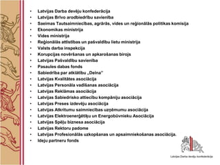 •   Latvijas Darba devēju konfederācija
•   Latvijas Brīvo arodbiedrību savienība
•   Saeimas Tautsaimniecības, agrārās, vides un reģionālās politikas komisija
•   Ekonomikas ministrija
•   Vides ministrija
•   Reģionālās attīstības un pašvaldību lietu ministrija
•   Valsts darba inspekcija
•   Korupcijas novēršanas un apkarošanas birojs
•   Latvijas Pašvaldību savienība
•   Pasaules dabas fonds
•   Sabiedrība par atklātību „Delna”
•   Latvijas Kvalitātes asociācija
•   Latvijas Personāla vadīšanas asociācija
•   Latvijas Reklāmas asociācija
•   Latvijas Sabiedrisko attiecību kompāniju asociācija
•   Latvijas Preses izdevēju asociācija
•   Latvijas Atkritumu saimniecības uzņēmumu asociācija
•   Latvijas Elektroenerģētiķu un Energobūvnieku Asociācija
•   Latvijas Spēļu biznesa asociācija
•   Latvijas Rektoru padome
•   Latvijas Profesionālās uzkopšanas un apsaimniekošanas asociācija.
•   Ideju partneru fonds
 