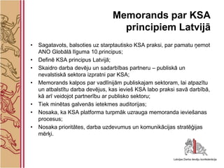 Memorands par KSA
                                   principiem Latvijā
•   Sagatavots, balsoties uz starptautisko KSA praksi, par pamatu ņemot
    ANO Globālā līguma 10.principus;
•   Definē KSA principus Latvijā;
•   Skaidro darba devēju un sadarbības partneru – publiskā un
    nevalstiskā sektora izpratni par KSA;
•   Memorands kalpos par vadlīnijām publiskajam sektoram, lai atpazītu
    un atbalstītu darba devējus, kas ievieš KSA labo praksi savā darbībā,
    kā arī veidojot partnerību ar publisko sektoru;
•   Tiek minētas galvenās ietekmes auditorijas;
•   Nosaka, ka KSA platforma turpmāk uzrauga memoranda ieviešanas
    procesus;
•   Nosaka prioritātes, darba uzdevumus un komunikācijas stratēģijas
    mērķi.
 
