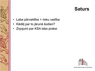 Saturs

• Laba pārvaldība = risku vadība
• Kādēļ par to jārunā šodien?
• Ziņojumi par KSA labo praksi
 