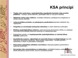 KSA principi
•   Tiesību aktu ievērošana, uzņēmējdarbību regulējošās tiesiskās vides prasību
    pildīšana – nodokļu, darba attiecību, apkārtējās vides un citu jomu tiesības.

•   Atbilstošu darba vietu radīšana, investējot ražošanas, pakalpojuma sniegšanas un
    cilvēku resursu attīstībā.

•   Labas kvalitātes produktu un pakalpojumu piedāvāšana klientiem atbilstoši viņu
    vajadzībām.

•   Integrētas un savstarpēji saskaņotas attiecības ar visām ietekmes auditorijām.

•   Efektīva uzņēmējdarbības veikšana, radot pievienoto ekonomisko vērtību un uzlabojot
    nacionālo konkurētspēju ietekmes auditoriju un sabiedrības labā.

•   Sabiedrības prasību un vispārpieņemtās uzņēmējdarbības un indivīda ētikas
    iestrāde uzņēmumā.

•   Iesaistīšanās nozares, reģionālajā vai nacionāla līmeņa sociālajā dialogā, kas tiek
    īstenota ar darbinieku apvienību, darba devēju organizāciju – sociālo partneru –
    sadarbībā ar valsts un pašvaldību institūcijām.

•   Pilsoniskas sabiedrības attīstības veicināšana, īstenojot projektus partnerībā ar
    ietekmes auditorijām.

•   Korupcijas risku samazināšana un izskaušana, izstrādājot kopīgus uzņēmējdarbības
    ētikas standartus nozaru līmenī, kā arī to ieviešana praksē
 