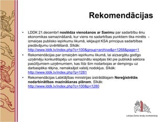 Rekomendācijas
•   LDDK 21.decembrī noslēdza vienošanos ar Saeimu par sadarbību ēnu
    ekonomikas samazināšanā, kur viens no sadarbības punktiem tika minēts -
    izmaiņas publisko iepirkumu likumā, iekļaujot KSA principus sadarbības
    piedāvājumu izvērtēšanā. Sīkāk:
    http://www.lddk.lv/index.php?c=100&group=archive&p=1268&page=1
•   Rekomendācijas par izmaiņām iepirkumu likumā, lai aizsargātu godīgo
    uzņēmēju konkurētspēju un samazinātu iespējas tikt pie publiskā sektora
    pasūtījumiem uzņēmumiem, kas līdz šim nodarbojas ar dempingu uz
    darbaspēka rēķina, nemaksājot valstij nodokļus. Sīkāk:
    http://www.lddk.lv/index.php?p=1281
•   Rekomendācijas Labklājības ministrijas izstrādātajam Nereģistrētās
    nodarbinātības mazināšanas plānam. Sīkāk:
    http://www.lddk.lv/index.php?c=100&p=1280
 