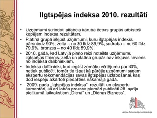 Ilgtspējas indeksa 2010. rezultāti

• Uzņēmumi sarindoti alfabēta kārtībā četrās grupās atbilstoši
  kopējam indeksa rezultātam.
• Platīna grupā iekļūst uzņēmumi, kuru ilgtspējas indekss
  pārsniedz 90%, zelta – no 80 līdz 89,9%, sudraba – no 60 līdz
  79,9%, bronzas – no 40 līdz 59,9%.
• 2010. gadā, kad Latvijā pirmo reizi noteikts uzņēmumu
  ilgtspējas līmenis, zelta un platīna grupās nav iekļuvis neviens
  no indeksa dalībniekiem.
• Indeksa dalībnieki, kuri iegūst zemāku vērtējumu par 40%,
  netiek publicēti, tomēr tie tāpat kā pārējie uzņēmumi saņem
  ekspertu rekomendācijas savas ilgtspējas uzlabošanai, kas
  dod iespēju atkārtoti piedalīties nākamajā gadā.
• 2009. gada „Ilgtspējas indeksa” rezultāti un ekspertu
  komentāri, kā arī labās prakses piemēri publicēti 28. aprīļa
  pielikumā laikrakstiem „Diena” un „Dienas Bizness”.
 