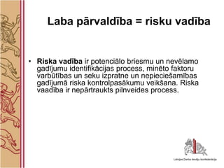 Laba pārvaldība = risku vadība


• Riska vadība ir potenciālo briesmu un nevēlamo
  gadījumu identifikācijas process, minēto faktoru
  varbūtības un seku izpratne un nepieciešamības
  gadījumā riska kontrolpasākumu veikšana. Riska
  vaadība ir nepārtraukts pilnveides process.
 
