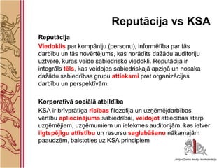Reputācija vs KSA
Reputācija
Viedoklis par kompāniju (personu), informētība par tās
darbību un tās novērtējums, kas norādīts dažādu auditoriju
uztverē, kuras veido sabiedrisko viedokli. Reputācija ir
integrāls tēls, kas veidojas sabiedriskajā apziņā un nosaka
dažādu sabiedrības grupu attieksmi pret organizācijas
darbību un perspektīvām.

Korporatīvā sociālā atbildība
KSA ir brīvprātīga rīcības filozofija un uzņēmējdarbības
vērtību apliecinājums sabiedrībai, veidojot attiecības starp
uzņēmējiem, uzņēmumiem un ietekmes auditorijām, kas ietver
ilgtspējīgu attīstību un resursu saglabāšanu nākamajām
paaudzēm, balstoties uz KSA principiem
 